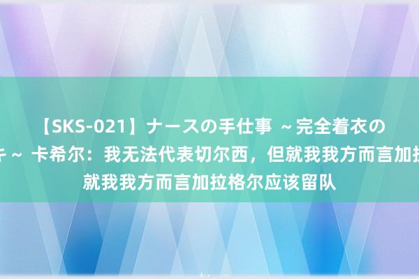 【SKS-021】ナースの手仕事 ～完全着衣のこだわり手コキ～ 卡希尔：我无法代表切尔西，但就我我方而言加拉格尔应该留队