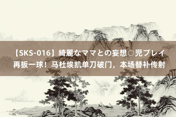 【SKS-016】綺麗なママとの妄想○児プレイ 再扳一球！马杜埃凯单刀破门，本场替补传射