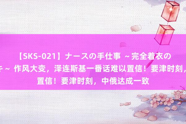 【SKS-021】ナースの手仕事 ～完全着衣のこだわり手コキ～ 作风大变，泽连斯基一番话难以置信！要津时刻，中俄达成一致