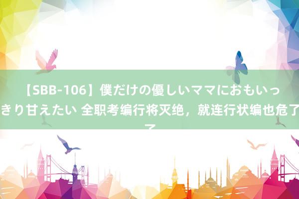 【SBB-106】僕だけの優しいママにおもいっきり甘えたい 全职考编行将灭绝，就连行状编也危了