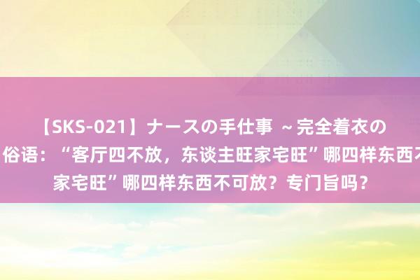 【SKS-021】ナースの手仕事 ～完全着衣のこだわり手コキ～ 俗语：“客厅四不放，东谈主旺家宅旺”哪四样东西不可放？专门旨吗？