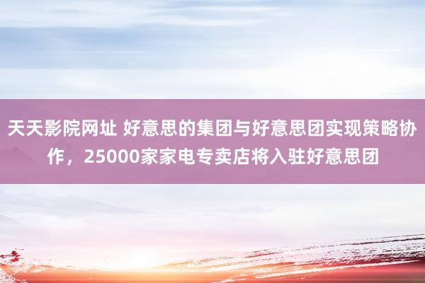 天天影院网址 好意思的集团与好意思团实现策略协作，25000家家电专卖店将入驻好意思团