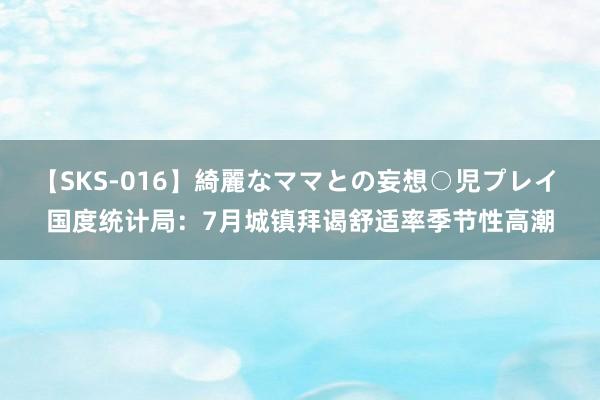 【SKS-016】綺麗なママとの妄想○児プレイ 国度统计局：7月城镇拜谒舒适率季节性高潮