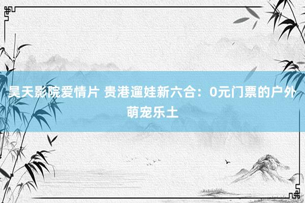 昊天影院爱情片 贵港遛娃新六合：0元门票的户外萌宠乐土