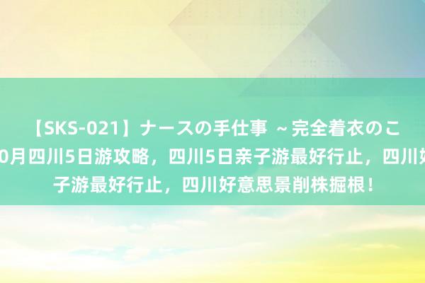 【SKS-021】ナースの手仕事 ～完全着衣のこだわり手コキ～ 10月四川5日游攻略，四川5日亲子游最好行止，四川好意思景削株掘根！