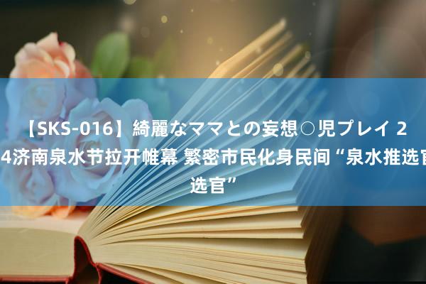 【SKS-016】綺麗なママとの妄想○児プレイ 2024济南泉水节拉开帷幕 繁密市民化身民间“泉水推选官”