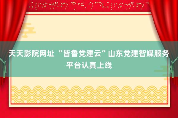 天天影院网址 “皆鲁党建云”山东党建智媒服务平台认真上线