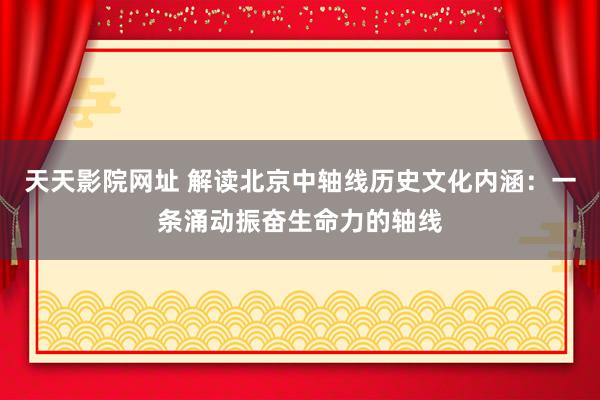 天天影院网址 解读北京中轴线历史文化内涵：一条涌动振奋生命力的轴线