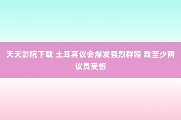 天天影院下载 土耳其议会爆发强烈群殴 致至少两议员受伤