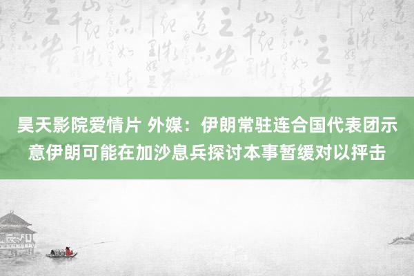 昊天影院爱情片 外媒：伊朗常驻连合国代表团示意伊朗可能在加沙息兵探讨本事暂缓对以抨击