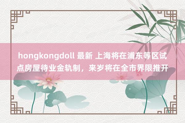 hongkongdoll 最新 上海将在浦东等区试点房屋待业金轨制，来岁将在全市界限推开