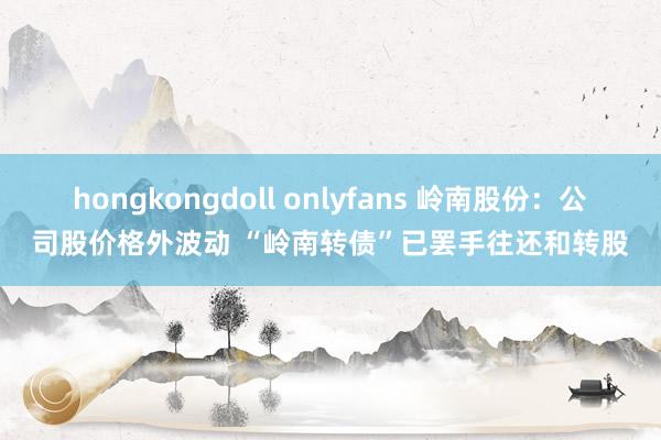 hongkongdoll onlyfans 岭南股份：公司股价格外波动 “岭南转债”已罢手往还和转股