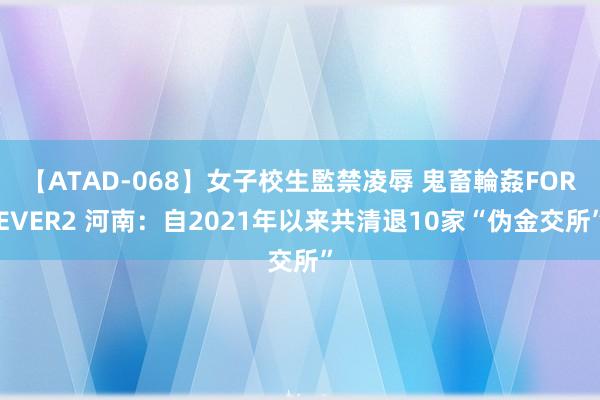 【ATAD-068】女子校生監禁凌辱 鬼畜輪姦FOREVER2 河南：自2021年以来共清退10家“伪金交所”