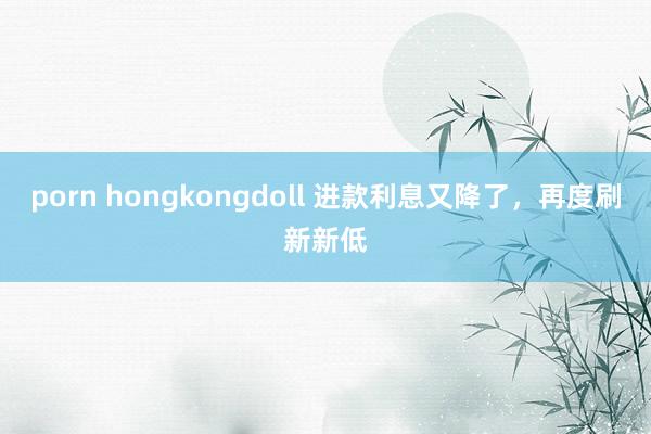 porn hongkongdoll 进款利息又降了，再度刷新新低