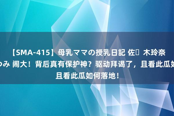 【SMA-415】母乳ママの授乳日記 佐々木玲奈 友倉なつみ 闹大！背后真有保护神？驱动拜谒了，且看此瓜如何落地！