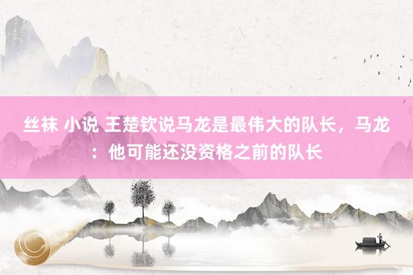 丝袜 小说 王楚钦说马龙是最伟大的队长，马龙：他可能还没资格之前的队长