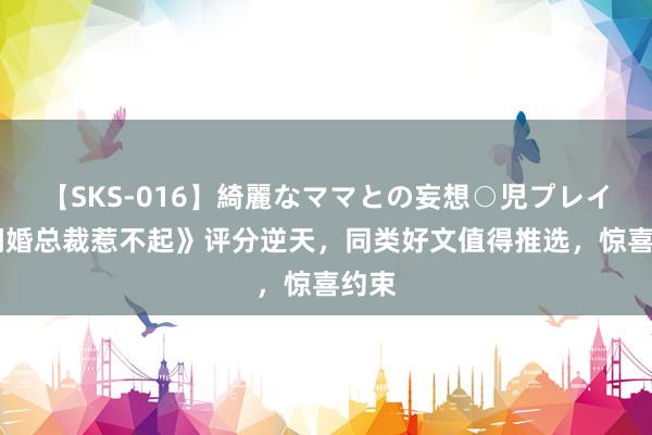 【SKS-016】綺麗なママとの妄想○児プレイ 《闪婚总裁惹不起》评分逆天，同类好文值得推选，惊喜约束