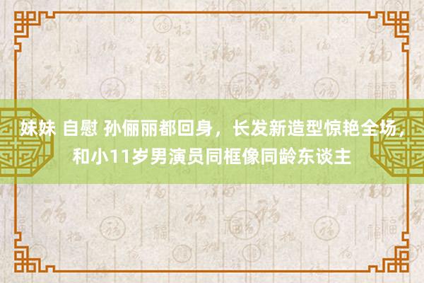 妹妹 自慰 孙俪丽都回身，长发新造型惊艳全场，和小11岁男演员同框像同龄东谈主