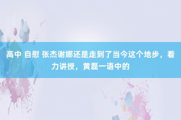 高中 自慰 张杰谢娜还是走到了当今这个地步，着力讲授，黄磊一语中的