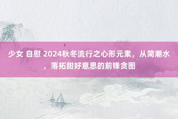 少女 自慰 2024秋冬流行之心形元素，从简潮水，落拓甜好意思的前锋贪图