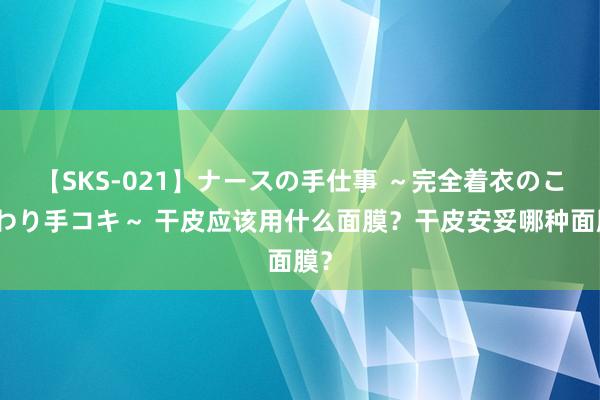 【SKS-021】ナースの手仕事 ～完全着衣のこだわり手コキ～ 干皮应该用什么面膜？干皮安妥哪种面膜？