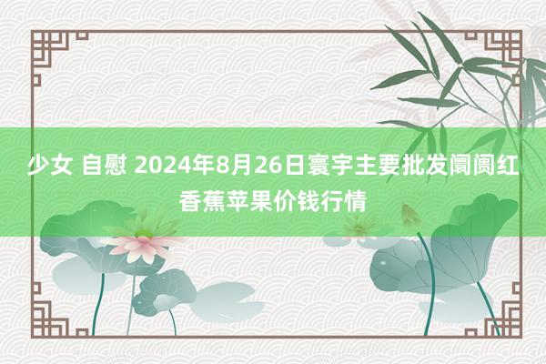 少女 自慰 2024年8月26日寰宇主要批发阛阓红香蕉苹果价钱行情