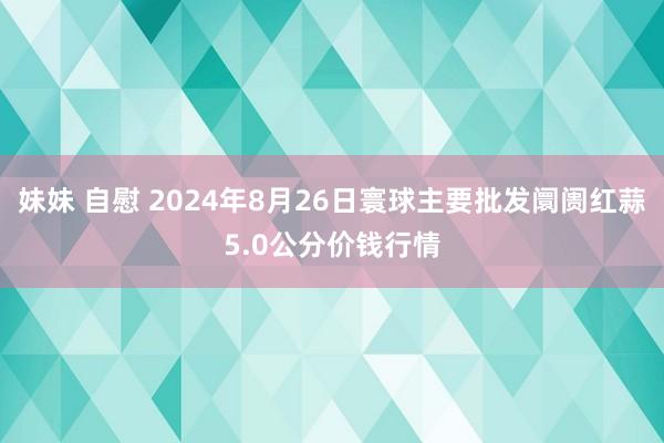 妹妹 自慰 2024年8月26日寰球主要批发阛阓红蒜5.0公分价钱行情