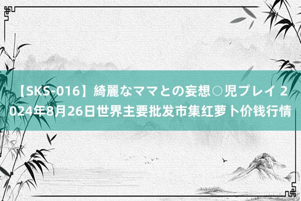 【SKS-016】綺麗なママとの妄想○児プレイ 2024年8月26日世界主要批发市集红萝卜价钱行情