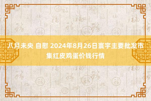 八月未央 自慰 2024年8月26日寰宇主要批发市集红皮鸡蛋价钱行情