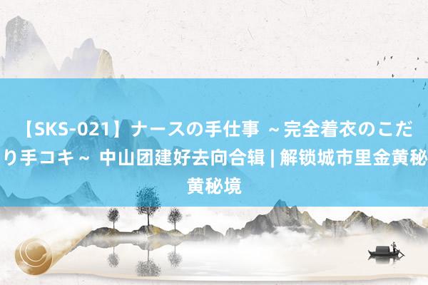 【SKS-021】ナースの手仕事 ～完全着衣のこだわり手コキ～ 中山团建好去向合辑 | 解锁城市里金黄秘境