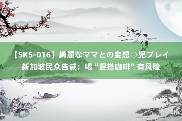 【SKS-016】綺麗なママとの妄想○児プレイ 新加坡民众告诫：喝“混搭咖啡”有风险