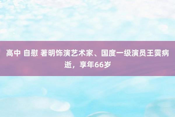 高中 自慰 著明饰演艺术家、国度一级演员王霙病逝，享年66岁