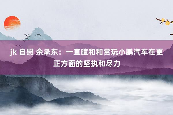 jk 自慰 余承东：一直暄和和赏玩小鹏汽车在更正方面的坚执和尽力