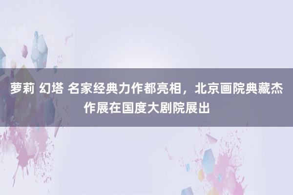 萝莉 幻塔 名家经典力作都亮相，北京画院典藏杰作展在国度大剧院展出