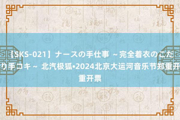 【SKS-021】ナースの手仕事 ～完全着衣のこだわり手コキ～ 北汽极狐•2024北京大运河音乐节郑重开票