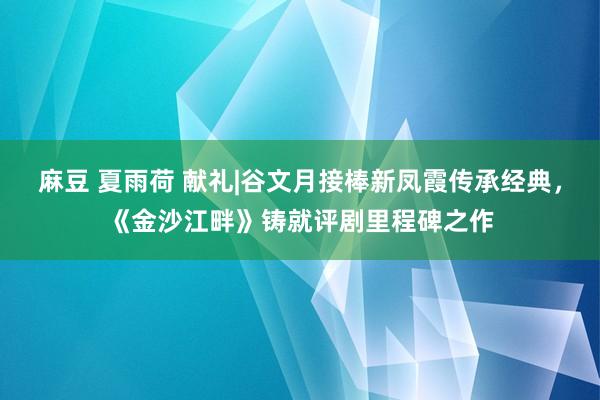 麻豆 夏雨荷 献礼|谷文月接棒新凤霞传承经典，《金沙江畔》铸就评剧里程碑之作