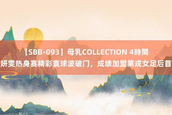 【SBB-093】母乳COLLECTION 4時間 王妍雯热身赛精彩寰球波破门，成绩加盟第戎女足后首球