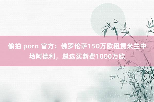 偷拍 porn 官方：佛罗伦萨150万欧租赁米兰中场阿德利，遴选买断费1000万欧