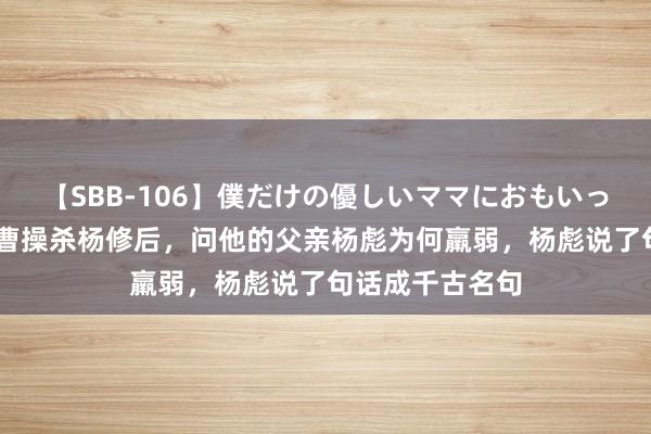 【SBB-106】僕だけの優しいママにおもいっきり甘えたい 曹操杀杨修后，问他的父亲杨彪为何羸弱，杨彪说了句话成千古名句