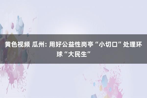 黄色视频 瓜州: 用好公益性岗亭“小切口”处理环球“大民生”