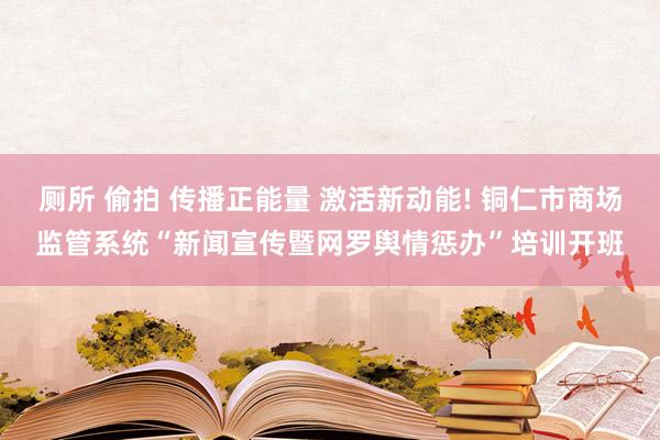 厕所 偷拍 传播正能量 激活新动能! 铜仁市商场监管系统“新闻宣传暨网罗舆情惩办”培训开班