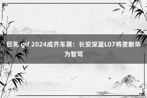 巨乳 gif 2024成齐车展：长安深蓝L07将垄断华为智驾