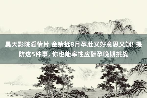 昊天影院爱情片 金靖挺8月孕肚又好意思又飒! 提防这5件事， 你也能率性应酬孕晚期挑战