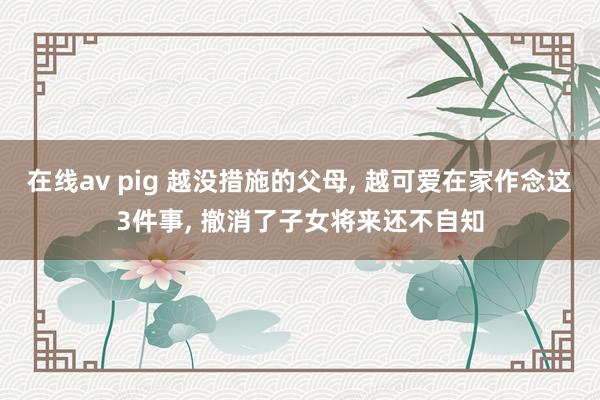 在线av pig 越没措施的父母， 越可爱在家作念这3件事， 撤消了子女将来还不自知