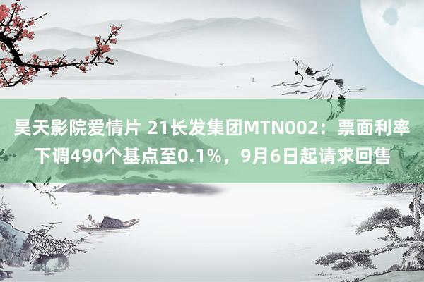 昊天影院爱情片 21长发集团MTN002：票面利率下调490个基点至0.1%，9月6日起请求回售