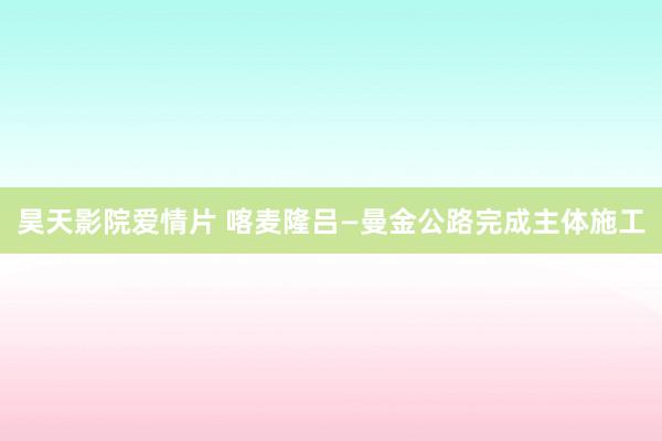 昊天影院爱情片 喀麦隆吕—曼金公路完成主体施工