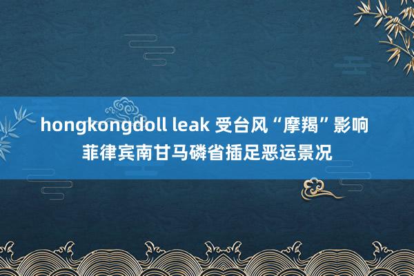 hongkongdoll leak 受台风“摩羯”影响 菲律宾南甘马磷省插足恶运景况