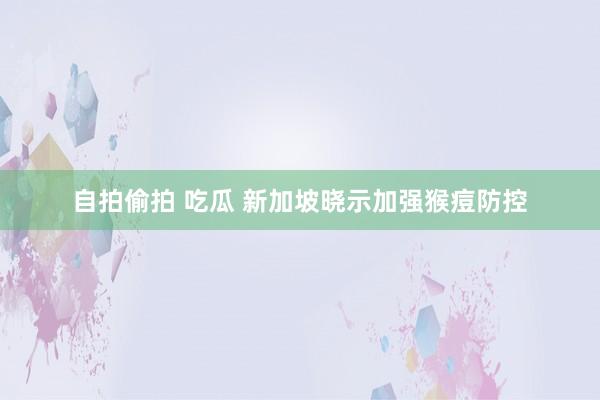 自拍偷拍 吃瓜 新加坡晓示加强猴痘防控