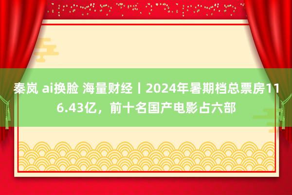 秦岚 ai换脸 海量财经丨2024年暑期档总票房116.43亿，前十名国产电影占六部