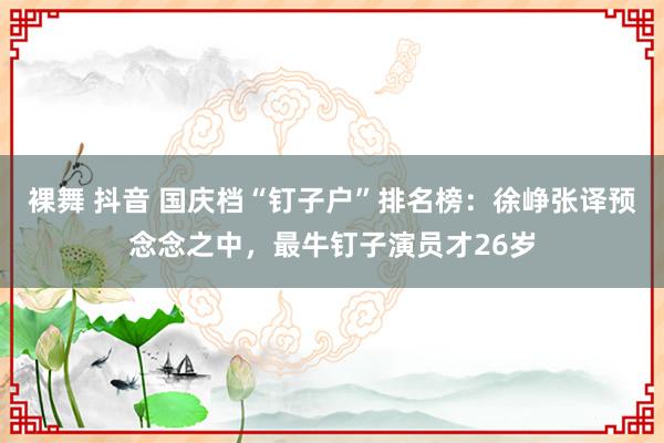 裸舞 抖音 国庆档“钉子户”排名榜：徐峥张译预念念之中，最牛钉子演员才26岁